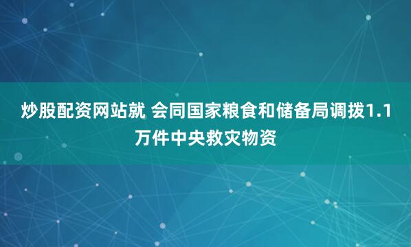 炒股配资网站就 会同国家粮食和储备局调拨1.1万件中央救灾物资
