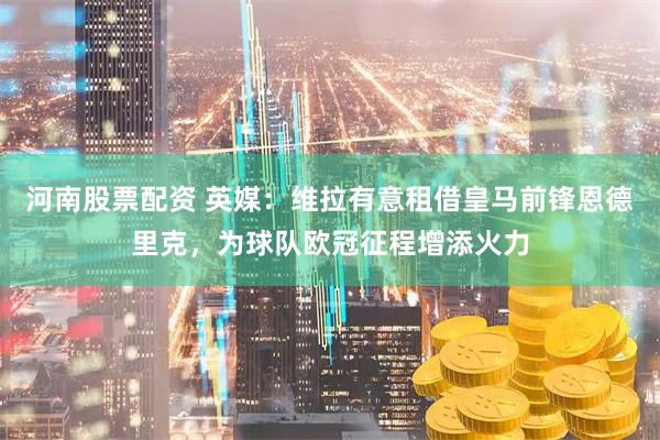 河南股票配资 英媒：维拉有意租借皇马前锋恩德里克，为球队欧冠征程增添火力