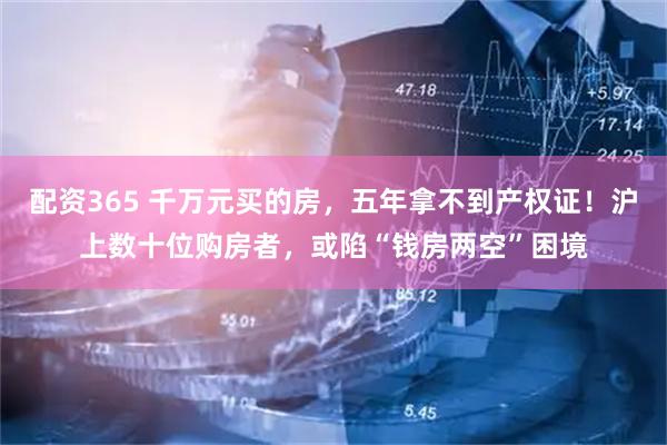 配资365 千万元买的房，五年拿不到产权证！沪上数十位购房者，或陷“钱房两空”困境