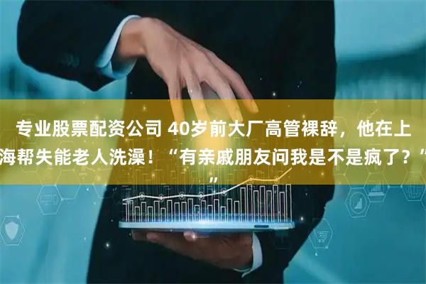 专业股票配资公司 40岁前大厂高管裸辞，他在上海帮失能老人洗澡！“有亲戚朋友问我是不是疯了？”