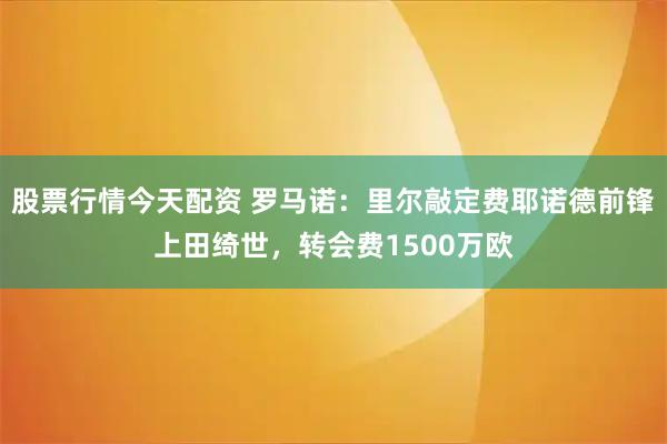 股票行情今天配资 罗马诺：里尔敲定费耶诺德前锋上田绮世，转会费1500万欧