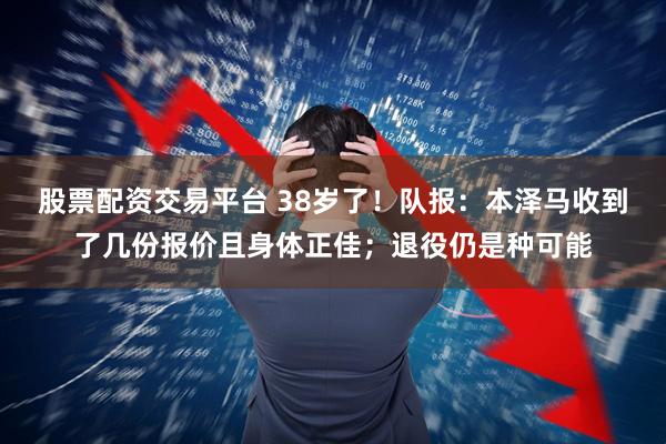 股票配资交易平台 38岁了！队报：本泽马收到了几份报价且身体正佳；退役仍是种可能